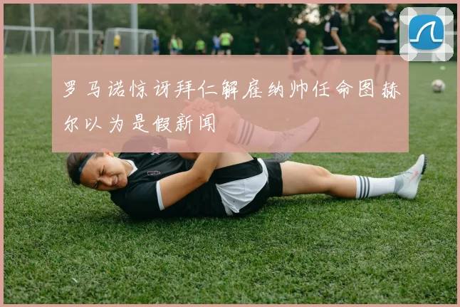 罗马诺惊讶拜仁解雇纳帅任命图赫尔以为是假新闻