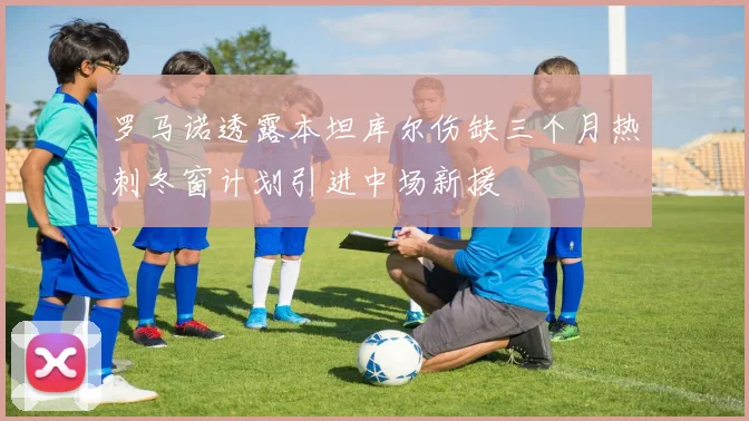 罗马诺透露本坦库尔伤缺三个月热刺冬窗计划引进中场新援