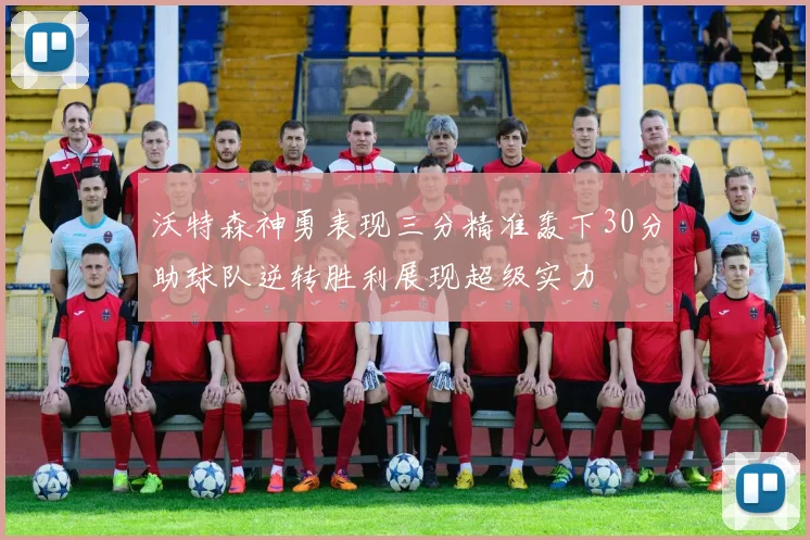 沃特森神勇表现三分精准轰下30分助球队逆转胜利展现超级实力