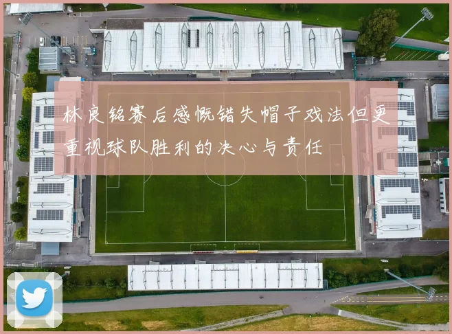 林良铭赛后感慨错失帽子戏法但更重视球队胜利的决心与责任