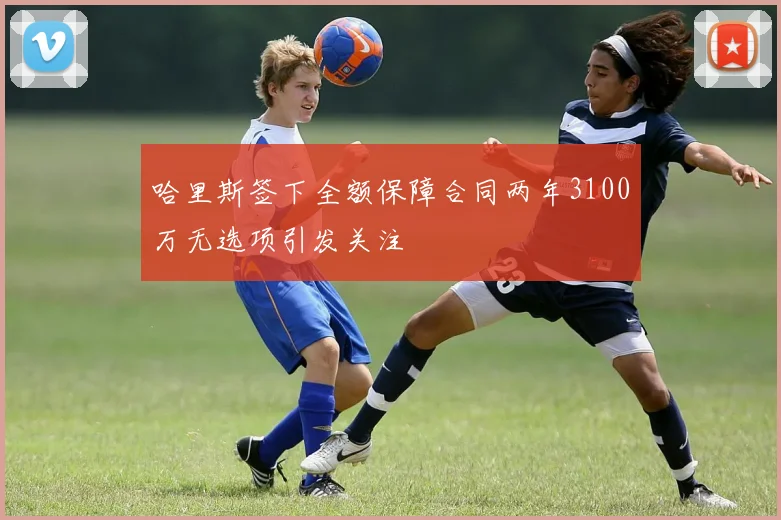 哈里斯签下全额保障合同两年3100万无选项引发关注