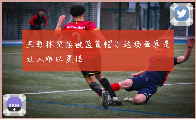 王哲林空接被篮筐帽了这场面真是让人难以置信