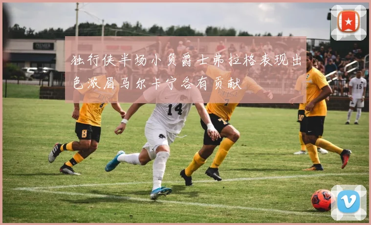 独行侠半场小负爵士弗拉格表现出色浓眉马尔卡宁各有贡献