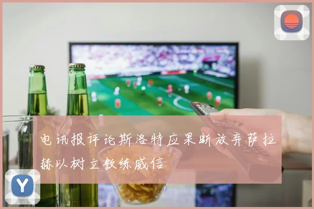 电讯报评论斯洛特应果断放弃萨拉赫以树立教练威信