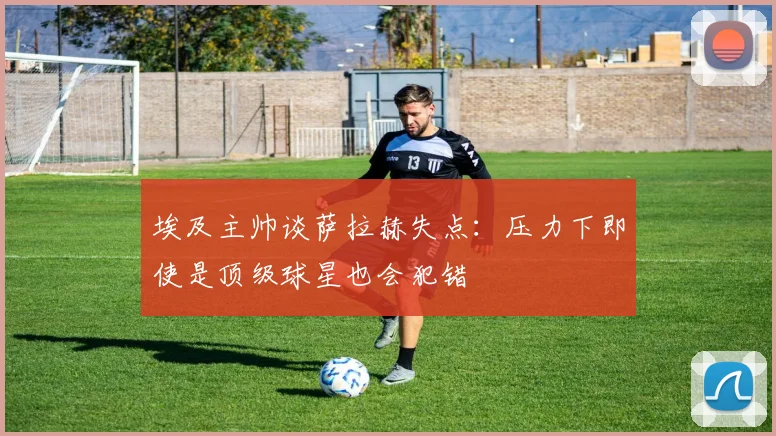 埃及主帅谈萨拉赫失点：压力下即使是顶级球星也会犯错