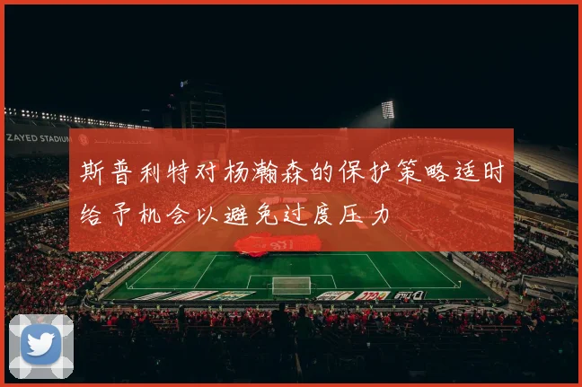 斯普利特对杨瀚森的保护策略适时给予机会以避免过度压力