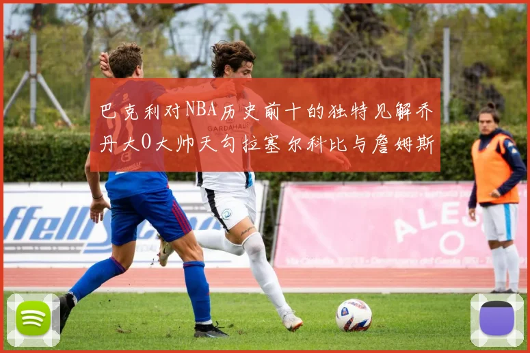 巴克利对NBA历史前十的独特见解乔丹大O大帅天勾拉塞尔科比与詹姆斯排名分析