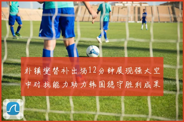 朴镇燮替补出场12分钟展现强大空中对抗能力助力韩国稳守胜利成果