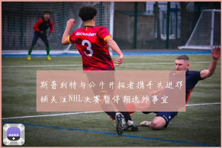 斯普利特与公牛开拓者携手共进邓顿关注NHL决赛暂停期选帅事宜