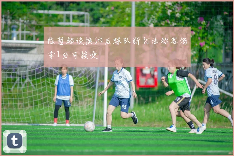 陈哲超谈换帅后球队新打法称客场拿1分可接受