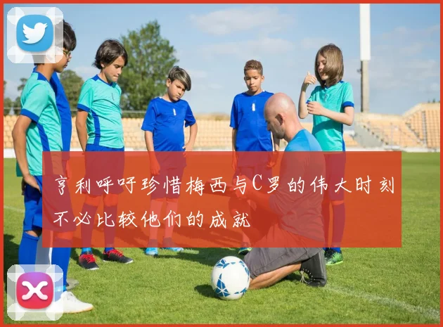 亨利呼吁珍惜梅西与C罗的伟大时刻不必比较他们的成就