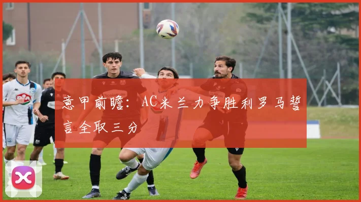 意甲前瞻：AC米兰力争胜利罗马誓言全取三分