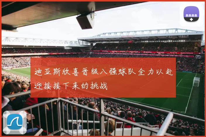迪亚斯欣喜晋级八强球队全力以赴迎接接下来的挑战