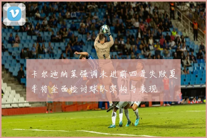 卡尔迪纳莱强调未进前四是失败夏季将全面检讨球队架构与表现