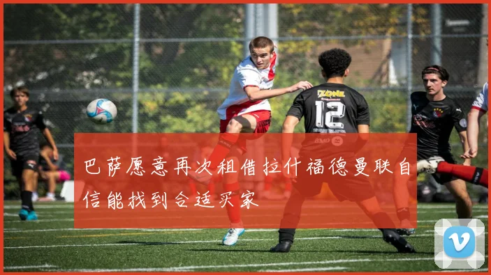 巴萨愿意再次租借拉什福德曼联自信能找到合适买家
