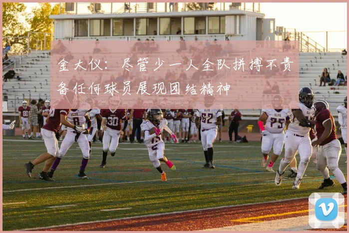 金大仪：尽管少一人全队拼搏不责备任何球员展现团结精神