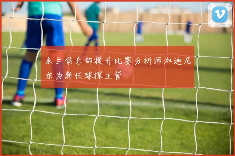米兰俱乐部提升比赛分析师加迪尼尔为新任球探主管