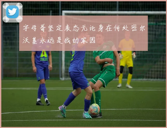 字母哥坚定表态无论身在何处密尔沃基永远是我的家园