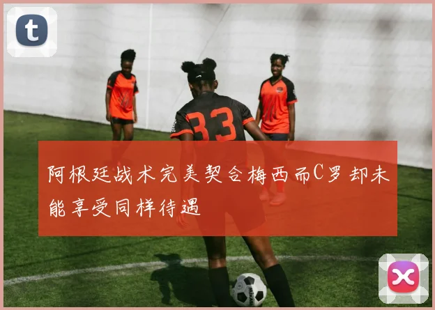 阿根廷战术完美契合梅西而C罗却未能享受同样待遇