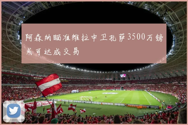 阿森纳瞄准维拉中卫孔萨3500万镑或可达成交易