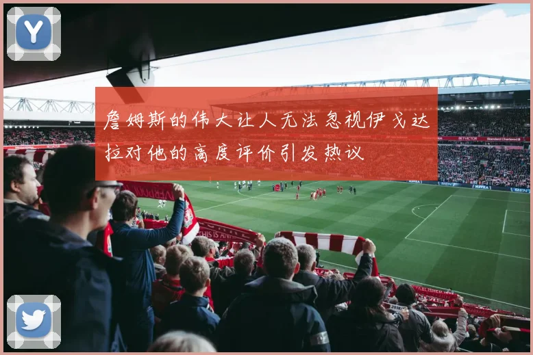 詹姆斯的伟大让人无法忽视伊戈达拉对他的高度评价引发热议