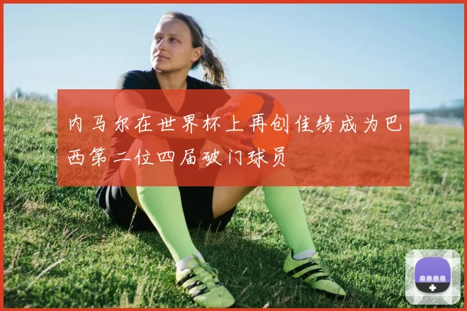 内马尔在世界杯上再创佳绩成为巴西第二位四届破门球员