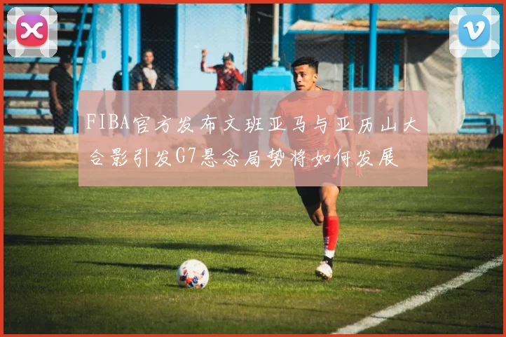 FIBA官方发布文班亚马与亚历山大合影引发G7悬念局势将如何发展