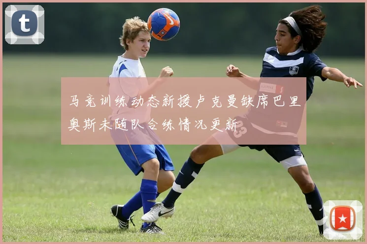 马竞训练动态新援卢克曼缺席巴里奥斯未随队合练情况更新
