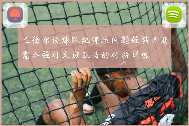 兰德尔谈球队纪律性问题强调开局需加强对文班亚马的对抗训练