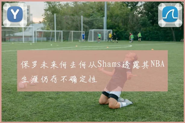保罗未来何去何从Shams透露其NBA生涯仍存不确定性
