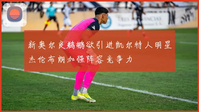 新奥尔良鹈鹕欲引进凯尔特人明星杰伦布朗加强阵容竞争力