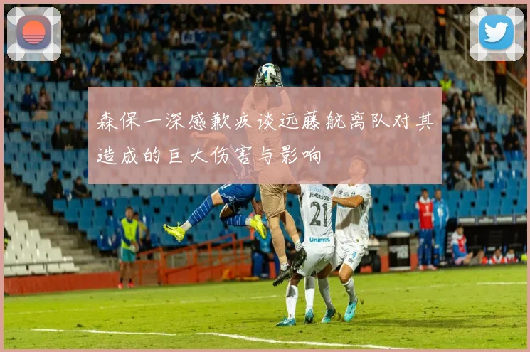森保一深感歉疚谈远藤航离队对其造成的巨大伤害与影响