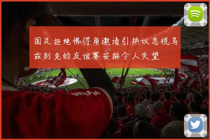 国足拒绝佛得角邀请引热议忽视乌兹别克的友谊赛安排令人失望
