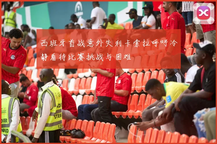 西班牙首战意外失利卡索拉呼吁冷静看待比赛挑战与困难