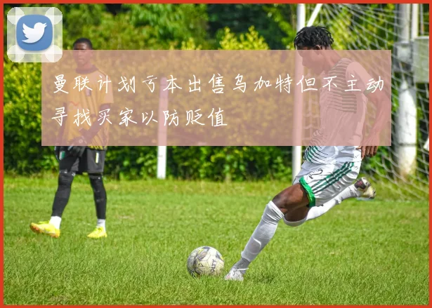 曼联计划亏本出售乌加特但不主动寻找买家以防贬值