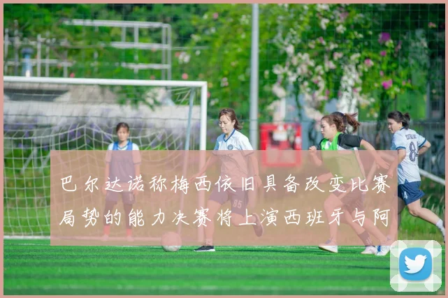 巴尔达诺称梅西依旧具备改变比赛局势的能力决赛将上演西班牙与阿根廷的对决